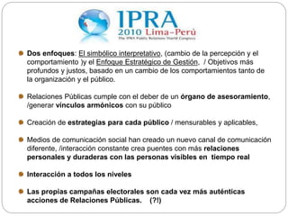 Dos enfoques: El simbólico interpretativo, (cambio de la percepción y el
comportamiento )y el Enfoque Estratégico de Gestión, / Objetivos más
profundos y justos, basado en un cambio de los comportamientos tanto de
la organización y el público.
Relaciones Públicas cumple con el deber de un órgano de asesoramiento,
/generar vínculos armónicos con su público
Creación de estrategias para cada público / mensurables y aplicables,
Medios de comunicación social han creado un nuevo canal de comunicación
diferente, /interacción constante crea puentes con más relaciones
personales y duraderas con las personas visibles en tiempo real
Interacción a todos los niveles
Las propias campañas electorales son cada vez más auténticas
acciones de Relaciones Públicas. (?!)
 