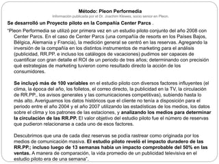 Método: Pleon Performedia
Información publicada por el Dr. Joachim Klewes, socio senior en Pleon.
Se desarrolló un Proyecto piloto en la Compañía Center Parcs .
“Pleon Performedia se utilizó por primera vez en un estudio piloto conjunto del año 2008 con
Center Parcs. En el caso de Center Parcs (una compañía de resorts en los Países Bajos,
Bélgica, Alemania y Francia), la medición general se centró en las reservas. Agregando la
inversión de la compañía en los distintos instrumentos de marketing para el análisis
(publicidad, RR.PP. e incluso los catálogos de vacaciones) pudimos ser capaces de
cuantificar con gran detalle el ROI de un periodo de tres años; determinando con precisión
qué estrategias de marketing tuvieron como resultado directo la acción de los
consumidores.
Se incluyó más de 100 variables en el estudio piloto con diversos factores influyentes (el
clima, la época del año, los folletos, el correo directo, la publicidad en la TV, la circulación
de RR.PP., los avisos generales y las comunicaciones competitivas), subiendo hasta lo
más alto. Averiguamos los datos históricos que el cliente no tenía a disposición para el
periodo entre el año 2004 y el año 2007 utilizando las estadísticas de los medios, los datos
sobre el clima y los patrones de las estaciones, y analizando los medios para determinar
la circulación de las RR.PP. El valor objetivo del estudio piloto fue el número de reservas
que pudieron relacionarse a cada uno de esos factores.
Descubrimos que una de cada diez reservas se podía rastrear como originada por los
medios de comunicación masiva. El estudio piloto reveló el impacto duradero de las
RR.PP.; incluso luego de 13 semanas había un impacto comprobable del 50% en las
ventas. A manera de comparación, la vida promedio de un publicidad televisiva en el
estudio piloto era de una semana”.
 