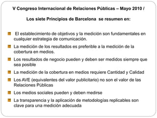 V Congreso Internacional de Relaciones Públicas – Mayo 2010 /
Los siete Principios de Barcelona se resumen en:
El establecimiento de objetivos y la medición son fundamentales en
cualquier estrategia de comunicación.
La medición de los resultados es preferible a la medición de la
cobertura en medios.
Los resultados de negocio pueden y deben ser medidos siempre que
sea posible
La medición de la cobertura en medios requiere Cantidad y Calidad
Los AVE (equivalentes del valor publicitario) no son el valor de las
Relaciones Públicas
Los medios sociales pueden y deben medirse
La transparencia y la aplicación de metodologías replicables son
clave para una medición adecuada
 