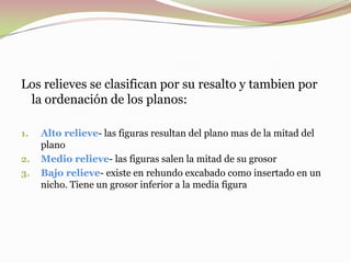 Los relieves se clasifican por su resalto y tambien por
la ordenación de los planos:
1. Alto relieve- las figuras resultan del plano mas de la mitad del
plano
2. Medio relieve- las figuras salen la mitad de su grosor
3. Bajo relieve- existe en rehundo excabado como insertado en un
nicho. Tiene un grosor inferior a la media figura
 