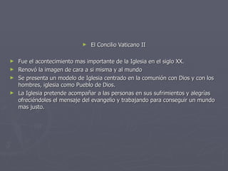 El Concilio Vaticano II Fue el acontecimiento mas importante de la Iglesia en el siglo XX. Renovó la imagen de cara a si misma y al mundo Se presenta un modelo de Iglesia centrado en la comunión con Dios y con los hombres, iglesia como Pueblo de Dios. La Iglesia pretende acompañar a las personas en sus sufrimientos y alegrías ofreciéndoles el mensaje del evangelio y trabajando para conseguir un mundo mas justo. 