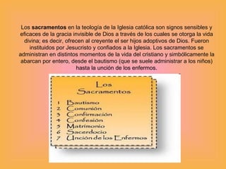 Los  sacramentos  en la teología de la Iglesia católica son signos sensibles y eficaces de la gracia invisible de Dios a través de los cuales se otorga la vida divina; es decir, ofrecen al creyente el ser hijos adoptivos de Dios. Fueron instituidos por Jesucristo y confiados a la Iglesia. Los sacramentos se administran en distintos momentos de la vida del cristiano y simbólicamente la abarcan por entero, desde el bautismo (que se suele administrar a los  niños) hasta la unción de los enfermos. 