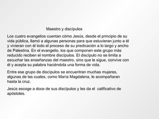 Maestro y discípulos Los cuatro evangelios cuentan cómo Jesús, desde el principio de su vida pública, llamó a algunas personas para que estuvieran junto a él y vivieran con él todo el proceso de su predicación a lo largo y ancho de Palestina. En el evangelio, los que componen este grupo más reducido reciben el nombre discípulos. El discípulo no se limita a escuchar las enseñanzas del maestro, sino que le sigue, convive con él y acepta su palabra haciéndola una forma de vida. Entre ese grupo de discípulos se encuentran muchas mujeres, algunas de las cuales, como María Magdalena, le acompañaran hasta la cruz. Jesús escoge a doce de sus discípulos y les da el  calificativo de apóstoles. 