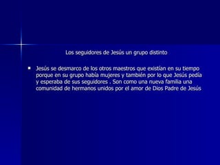 Los seguidores de Jesús un grupo distinto Jesús se desmarco de los otros maestros que existían en su tiempo porque en su grupo había mujeres y también por lo que Jesús pedía y esperaba de sus seguidores . Son como una nueva familia una comunidad de hermanos unidos por el amor de Dios Padre de Jesús 