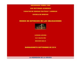 UNIVERSIDAD FERMIN TORO
VICE RECTORADO ACADEMICO
FACULTAD DE CIENCIAS POLITICAS Y JURIDICAS
ESCUELA DE DERECHO
MODOS DE EXTINCION DE LAS OBLIGACIONES
LUISANA LECUNA
CI: V 24.614.702
SECCION SAIA D
BARQUISIMETO SEPTIEMBRE DE 2016
LA REMISION DE LA DEUDA
 
