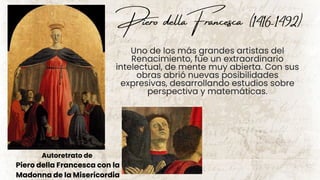 Piero dellaFrancesca
Autoretrato de
Piero della Francesca con la
Madonna de la Misericordia
Uno de los más grandes artistas del
Renacimiento, fue un extraordinario
intelectual, de mente muy abierta. Con sus
obras abrió nuevas posibilidades
expresivas, desarrollando estudios sobre
perspectiva y matemáticas.
(1416-1492)
 