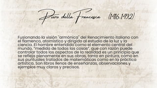 Piero dellaFrancesca (1416-1492)
Fusionando la visión "armónica" del Renacimiento italiano con
el flamenco, atomístico y dirigido al estudio de la luz y la
ciencia. El hombre entendido como el elemento central del
mundo, “medida de todas las cosas”, que con razón puede
controlar todos los aspectos de la realidad es un principio que
se refleja plenamente en sus obras, tanto en pintura, como en
sus puntuales tratados de matemáticas como en la práctica
artística. Son libros llenos de enseñanzas, observaciones y
ejemplos muy claros y precisos.
 