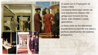 El panel con la Flagelación de
Cristo (1460)
La escena tiene lugar dentro de
una arquitectura clásica más
griega que romana (no hay
arcos, solo dinteles) y suelo
geométrico.
La línea recta de los elementos
arquitectónicos permite una clara y
perfecta planificación del sistema
prospectivo.
 