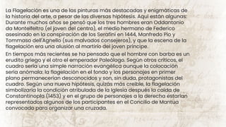 La Flagelación es una de las pinturas más destacadas y enigmáticas de
la historia del arte, a pesar de las diversas hipótesis. Aquí están algunas:
Durante muchos años se pensó que los tres hombres eran Oddantonio
da Montelfeltro (el joven del centro), el medio hermano de Federico
asesinado en la conspiración de los Serafini en 1444, Manfredo Pio y
Tommaso dell'Agnello (sus malvados consejeros), y que la escena de la
flagelación era una alusión al martirio del joven príncipe.
En tiempos más recientes se ha pensado que el hombre con barba es un
erudito griego y el otro el emperador Paleólogo. Según otros críticos, el
cuadro sería una simple narración evangélica aunque la colocación
sería anómala: la flagelación en el fondo y los personajes en primer
plano permanecerían desconocidos y son, sin duda, protagonistas del
cuadro. Según una nueva hipótesis, quizás más creíble, la flagelación
simbolizaría la condición atribulada de la Iglesia después la caída de
Constantinopla (1453) y en el grupo de personajes a la derecha estarían
representados algunos de los participantes en el Concilio de Mantua
convocado para organizar una cruzada.
 
