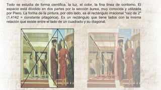 Todo se estudia de forma científica, la luz, el color, la fina línea de contorno. El
espacio está dividido en dos partes por la sección áurea, muy conocida y utilizada
por Piero. La forma de la pintura, por otro lado, es el rectángulo irracional "raíz de 2"
(1.4142 = constante pitagórica). Es un rectángulo que tiene lados con la misma
relación que existe entre el lado de un cuadrado y su diagonal.
 