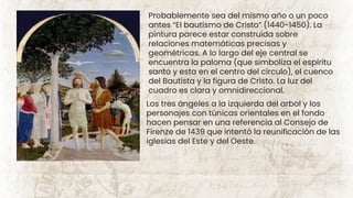 Probablemente sea del mismo año o un poco
antes “El bautismo de Cristo” (1440-1450). La
pintura parece estar construida sobre
relaciones matemáticas precisas y
geométricas. A lo largo del eje central se
encuentra la paloma (que simboliza el espíritu
santo y esta en el centro del círculo), el cuenco
del Bautista y la figura de Cristo. La luz del
cuadro es clara y omnidireccional.
Los tres ángeles a la izquierda del arbol y los
personajes con túnicas orientales en el fondo
hacen pensar en una referencia al Consejo de
Firenze de 1439 que intentó la reunificación de las
iglesias del Este y del Oeste.
 