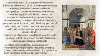 Construida en 1472, La Sacra conversacion
(llamada Pala Brera) es la ultima obra conocida
de Piero y presenta una extraordinaria
complejidad donde todo se estudia y tiene
multiples significados. El niño celebra el
nacimiento de Guidobaldo, hijo de Federico
Montelfetro pero tambien el sacrificio de Cristo
ya que la posicion es la de la Piedad y porque el
niño tiene una ramita de coral alrededor del
cuello que recuerda la sangre que derrama
desde el lado.
Federico es el hombre arrodillado mientras a la
izquierda le falta su esposa Battista, fallecida
cinco meses despues del parto
Las referencias histórico-simbólicas son
muchas y culminan con el huevo de avestruz
(pájaro símbolo de los Montefeltro) suspendido
en la conchilla, símbolo de nacimiento.
 