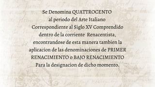 Se Denomina QUATTROCENTO
al periodo del Arte Italiano
Correspondiente al Siglo XV Comprendido
dentro de la corriente Renacentista,
encontrandose de esta manera tambien la
aplicacion de las denominaciones de PRIMER
RENACIMIENTO o BAJO RENACIMIENTO
Para la designacion de dicho momento.
 