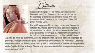 Alessandro Filipepi (1445-1510), conocido como
Botticelli, nació en Florencia, donde pronto habría
frecuentado el taller de un orfebre. Hacia 1464 se
traslada a Prato y entra en el prestigioso taller del
pintor Filippo Lippi.
En 1467 regresó a Florencia y comenzó a frecuentar
el taller de Andrea del Verrocchio donde conocerá a
otros artistas de talento, incluido Leonardo da Vinci,
siete años más joven que él. Posteriormente también
tendrá importantes contactos con Piero dell Pollaiolo.
A partir de 1470 es autónomo, abre su propia tienda y pronto obtiene encargos de
prestigio, trabaja sobre todo para la poderosa familia Medici en Florencia. Después
de una estancia en Roma, entre 1481 y 1482, para pintar los frescos de las paredes
de la Capilla Sixtina, volvió a Florencia y permaneció allí de forma permanente hasta
su muerte en 1510.
Botticelli
 