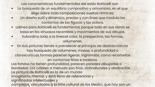 Las caracteristicas fundamentales del estilo Botticelli son
La busqueda de un equilibrio compositivo y armonioso, en el que
elige sobre todo composiciones sueltas ritmicas;
Un diseño sutil y dinamico, preciso y con linea que modula los
contornos de las figuras y las aclara.
Lalinea para Botticelli es fundamental, porque todo en sus obras se
basa en los sinuosos recorridos y movimientos de sus dibujos.
Subordina todo a la linea:el color, la prespectiva, las formas,
volumenes.
En sus pinturas tiende a prevalecer el principio de abstraccion:no
hay busqueda de volumenes, masas, o profundidad o
claroscuro.Las formas parecen ligeras. ingravidas, como recortadas
en contornos finos e incisivos.
Los fondos no tienen profundidad, parecen paredes dibujadas o
bordadas. Los colores a menudo son fríos, antinaturales y abstractos.
La pintura de Botticelli es la de un mundo
imaginario, mental, y está lleno de referencias y
significados intelectuales y
complejos, vinculados a la élite cultural de los Medici, que hoy son un
 