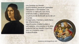 Los fondos no tienen
profundidad, parecen paredes
dibujadas o bordadas. Los
colores a menudo son fríos,
antinaturales y abstractos.
La pintura de Botticelli es la de un
mundo
imaginario, mental, y está lleno
de referencias y
significados intelectuales y
complejos, vinculados a la élite
cultural de los Medici, que hoy
son un misterio casi
indescifrable.
Madonna del Magnificat, 1481.
 