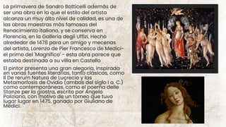 El pintor presenta una gran alegoria, inspirada
en varias fuentes literarias, tanto clásicas, como
Il De rerum Natura de Lucrecio y las
Metamorfosis de Ovidio (ambas del siglo I a. C.)
como contemporáneas, como el poema delle
Stanze per la giostra, escrito por Angelo
Poliziano, con motivo de un torneo que tuvo
lugar lugar en 1475, ganado por Giuliano de
Medici.
La primavera de Sandro Botticelli además de
ser una obra en la que el estilo del artista
alcanza un muy alto nivel de calidad, es una de
las obras maestras más famosas del
Renacimiento italiano, y se conserva en
Florencia, en la Galleria degli Uffizi. Hecho
alrededor de 1478 para un amigo y mecenas
del artista, Lorenzo de Pier Francesco de Medici-
el primo del 'Magnífico' - esta obra parece que
estaba destinada a su villa en Castello
 
