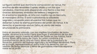 La figura central que domina la composición es Venus. Por
encima de ella revolotea Cupido, alado y con los ojos
vendados, mientras está disparando una flecha a las tres
Gracias danzantes, símbolos de belleza y elegancia.
En el extremo izquierdo, el niño con manto rojo es Mercurio,
el mensajero divino. Él está custodiando la arboleda
sagrada y ocupada para ahuyentar las nubes que no
deberían turbar la eterna primavera del jardín de Venus. A la
derecha, el personaje azul es Zefiro, el viento del oeste
anunciando la primavera.
Entra en escena volando, con las mejillas hinchadas de tanto
soplar. Alcanza a la ninfa Cloris que huye. El encuentro de los dos
personajes, según cuenta el relato de Ovidio en los Fastos, hace
brotar flores de la boca de Cloris. Su unión conduce a la
transformación de la niña en Flora, diosa de la juventud y la
floración, patrona del trabajo agrícola y la fertilidad femenina. Flora
es la mujer representada un poco más a la derecha, con un
vestido de flores blancas y llena de guirnaldas mientras esparce
rosas en el jardín.
 