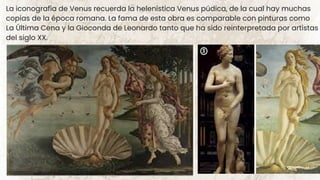 La iconografía de Venus recuerda la helenística Venus púdica, de la cual hay muchas
copias de la época romana. La fama de esta obra es comparable con pinturas como
La Última Cena y la Gioconda de Leonardo tanto que ha sido reinterpretada por artistas
del siglo XX.
 