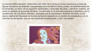 La inconfundible expresión melancólica del rostro de la diosa es lo que caracteriza a todas las
figuras femeninas de Botticelli: representada como la clásica Venus pudica, es la encarnación de
la humanitas, es decir, de los aspectos espirituales y racionales del alma, y del Amor sublime, así
como un símbolo de la pureza del alma. Concentrado en la intención alegórica y filosófica y en la
consecución de una forma refinada y abstracta que la manifestara, Botticelli de hecho nunca
estuvo realmente interesado en la representación espacial en un sentido de perspectiva y en el
volumen de las figuras, que por eso aparecen evanescentes. y casi "recortadas".
 