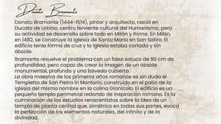 Donato Bramante (1444-1514), pintor y arquitecto, nació en
Ducato de Urbino, centro ferviente cultural del Humanismo, pero
su actividad se desarrolla sobre todo en Milán y Roma. En Milán,
en 1482, se construye la iglesia de Santa María en San Satiro. El
edificio tenía forma de cruz y la iglesia estaba cortada y sin
ábside.
Donato Bramante
Bramante resuelve el problema con un falso estuco de 90 cm de
profundidad, pero capaz de crear la imagen de un ábside
monumental, profundo y una bóveda cubierta.
La obra maestra de los primeros años romanos es sin duda el
Tempietto de San Pietro in Montorio, construido en el patio de la
iglesia del mismo nombre en la colina Gianicolo. El edificio es un
pequeño templo perimetral redondo de inspiración romana. Es la
culminación de los estudios renacentistas sobre la idea de un
templo de planta central que, simétrico en todas sus partes, evoca
la perfección de los elementos naturales, del infinito y de la
divinidad.
 
