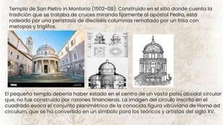 Templo de San Pietro in Montorio (1502-08). Construido en el sitio donde cuenta la
tradición que se trataba de cruces mirando fijamente al apóstol Pedro, está
rodeado por una peristasis de dieciséis columnas rematado por un friso con
metopas y triglifos.
El pequeño templo debería haber estado en el centro de un vasto patio absidal circular
que, no fue construido por razones financieras. La imagen del círculo inscrito en el
cuadrado evoca el conjunto planimétrico de la conocida figura vitruviana de Homo ad
circulum, que se ha convertido en un símbolo para los teóricos y artistas del siglo XV.
 