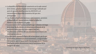 La Republica de Florencia se constituiria en la sede central
de la misma, gracias al apoyo de mecenazgo realizado por
parte de grandes familias como los MEDICIS y al
extraordinario desarrollo economico del que sera
protagonista
Los Medici, dinastia de mecenas y coleccionistas, permiten
el desarrollo del Reanacimiento desde la ciudad de
Florencia con su dinero y su poder
La acumulacion de riquezas en los burgos italianos a lo largo
de la Edad Media debido a la situacion privilegiada de la
peninsula italica para las rutas comerciales del
Mediterraneo posibilito alli una abundancia de dinero y de
informacion cultural.
En esta epoca aparece la figura del artista genial, por lo que
se abandona definitivamente el anonimato, y surge el taller
del maestro, que es quien recibe los encargos de los clientes.
Este hecho podria denominarse com el nacimiento de la
categoria de autor.
Catedral de Santa María del Fiore
 