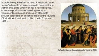 Es probable que Rafael se haya R inspirado en el
pequeño templo ya en construido para pintar su
Matrimonio de la Virgen en 1504. Pero a su vez,
Bramante podría habersese inspirado, en
monumentos clásicos, incluso en el templo
circular colocado en el centro del cuadro titulado
“Ciudad Ideal” atribuido a Piero della Francesca
(1475).
Raffaello Sanzio, Sposalizio della Vergine, 1504
 