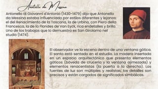Anatello da Messina
Antonello di Giovanni d'Antonio (1430-1479) dijo que Antonello
da Messina estaba influenciado por estilos diferentes y lejanos:
el del Renacimiento de la Toscana, la de Urbino, con Piero della
Francesca, la de la Flandes de Van Eyck, rica endetalles y brillo.
Uno de los trabajos que lo demuestra es San Girolamo nel
studio (1474).
El observador ve la escena dentro de una ventana gótica.
El santo está sentado en el estudio. La madera insertada
en un espacio arquitectónico que presenta elementos
góticos (bóveda de crucería y la ventana ajimezada) y
elementos renacentistas (la puerta a la derecha). Las
fuentes de luz son múltiples y realistas, los detalles son
precisos y están cargados de significados simbólicos.
 