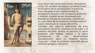 Unos años más tarde pintó el San Sebastiano
(1478-79). el mártir es atado a un árbol y está
en el centro de la composición. El punto de
vista rebajado le da majestuosidad. la
perspectiva de piso crea un espacio profundo
y aireado. A pesar de ser atravesado por
flechas, su mirada es inspirada y serena. La
luz, que viene de la izquierda, envuelve con un
suave claroscuro el cuerpo del santo..
También hay algunos elementos de puro
virtuosismo como la columna en el suelo y el
soldado dormido, ambos en escorzo. El santo
presenta una belleza clásica y el típico
contrapunto de las extremidades
(ponderación) pero no muestra tensión
muscular y tiene la evidente anatomía de las
estatuas griegas y romanas.
 