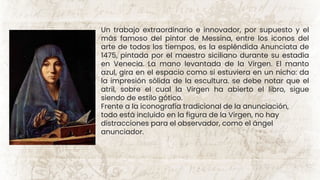 Un trabajo extraordinario e innovador, por supuesto y el
más famoso del pintor de Messina, entre los iconos del
arte de todos los tiempos, es la espléndida Anunciata de
1475, pintada por el maestro siciliano durante su estadía
en Venecia. La mano levantada de la Virgen. El manto
azul, gira en el espacio como si estuviera en un nicho: da
la impresión sólida de la escultura. se debe notar que el
atril, sobre el cual la Virgen ha abierto el libro, sigue
siendo de estilo gótico.
Frente a la iconografía tradicional de la anunciación,
todo está incluido en la figura de la Virgen, no hay
distracciones para el observador, como el ángel
anunciador.
 