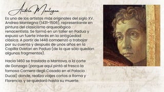 Es uno de los artistas más originales del siglo XV.
Andrea Mantegna (1431-1506), representante en
pintura del clasicismo arqueológico
renacentista. Se formó en un taller en Padua y
expuso un fuerte interés en la antigüedad
clásica. A partir de 1448 comaenzó a trabajar
por su cuenta y después de unos años en la
Capilla Ovetari en Padua (de la que sólo quedan
algunos fragmentos).
Hacia 1460 se traslada a Mantova, a la corte
de Gonzaga (porque aquí pintó al fresco la
famosa Camera degli Casado en el Palacio
Ducal) donde, realiza viajes cortos a Roma y
Florencia, y se quedará hasta su muerte.
Andrea Mantegna
 