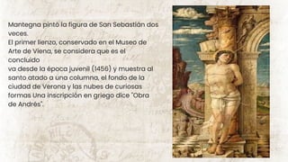 Mantegna pintó la figura de San Sebastián dos
veces.
El primer lienzo, conservado en el Museo de
Arte de Viena, se considera que es el
concluido
va desde la época juvenil (1456) y muestra al
santo atado a una columna, el fondo de la
ciudad de Verona y las nubes de curiosas
formas Una inscripción en griego dice "Obra
de Andrés".
 
