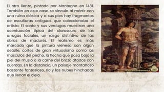 El otro lienzo, pintado por Mantegna en 1481.
También en este caso se vincula al mártir con
una ruina clásica y a sus pies hay fragmentos
de esculturas antiguas que coleccionaba el
artista. El santo y sus verdugos muestran una
acentuación típica del claroscuro de las
arrugas faciales, un rasgo distintivo de las
obras de madurez. El realismo es más
marcado que la pintura vienesa con algún
detalle, cortes de gran virtuosismo como los
músculos del pecho, la flecha que pasa bajo la
piel del muslo o la carne del brazo atados con
cuerdas. En la distancia, un paisaje montañoso
bastante fantasioso, río y las nubes hinchadas
que llenan el cielo.
 