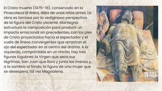 El Cristo muerto (1475-78), conservado en la
Pinacoteca di Brera, data de unos años antes. La
obra es famosa por la vertiginosa perspectiva
de la figura del Cristo yacente. Mantegna
estructuró la composición para producir un
impacto emocional sin precedentes, con los pies
de Cristo proyectados hacia el espectador y el
vuelo de líneas convergentes que arrastran el
ojo del espectador en al centro del drama. A la
izquierda, comprimidas en un rincón, hay tres
figuras lúgubres: la Virgen que seca sus
lágrimas, San Juan que llora y junta las manos y,
a la sombra al fondo, la figura de una mujer que
se desespera, tal vez Magdalena.
 