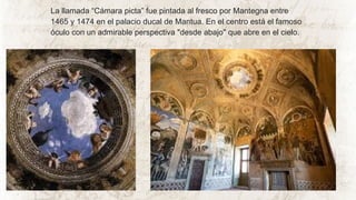 La llamada “Cámara picta” fue pintada al fresco por Mantegna entre
1465 y 1474 en el palacio ducal de Mantua. En el centro está el famoso
óculo con un admirable perspectiva "desde abajo" que abre en el cielo.
 
