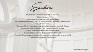 Escultórico
David de Michelangelo
En escultura se vuelve a la imitacion de la clasica
Griega y Romana.
El interes por la representacion de la naturaleza
Las composiciones siguen la pauta de la busqueda de la profundida por medio del
uso de la perspectiva
El arte escultórico renacentista se caracterizó por la representación de figuras
humanas con un gran realismo y una gran atención a los detalles.
Grandes artistas que trabajaran la escultura seran
Lorenzo Ghiberti (Puertas del Baptisterio de Florencia)
Donatello( del que seran obras especialmente representativas su San Jorge, el David
y la estatua ecuestre de el Gattamelata)
 