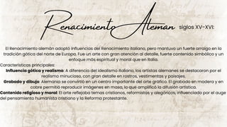 Renacimiento Aleman
El Renacimiento alemán adoptó influencias del Renacimiento italiano, pero mantuvo un fuerte arraigo en la
tradición gótica del norte de Europa. Fue un arte con gran atención al detalle, fuerte contenido simbólico y un
enfoque más espiritual y moral que en Italia.
Características principales:
Influencia gótica y realismo: A diferencia del idealismo italiano, los artistas alemanes se destacaron por el
realismo minucioso, con gran detalle en rostros, vestimentas y paisajes.
Grabado y dibujo: Alemania se convirtió en un centro importante del arte gráfico. El grabado en madera y en
cobre permitió reproducir imágenes en masa, lo que amplificó la difusión artística.
Contenido religioso y moral: El arte reflejaba temas cristianos, reformistas y alegóricos, influenciado por el auge
del pensamiento humanista cristiano y la Reforma protestante.
siglos XV-XVI:
 