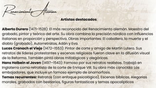 Renacimiento Aleman
Artistas destacados:
Alberto Durero (1471-1528): El más reconocido del Renacimiento alemán. Maestro del
grabado, pintor y teórico del arte. Su obra combina la precisión nórdica con influencias
italianas en proporción y perspectiva. Obras importantes: El caballero, la muerte y el
diablo (grabado), Autorretratos, Adán y Eva.
Lucas Cranach el Viejo (1472–1553): Pintor de corte y amigo de Martín Lutero. Sus
retratos de líderes protestantes y escenas religiosas fueron clave en la difusión visual
de la Reforma. También pintó obras mitológicas y alegóricas.
Hans Holbein el Joven (1497–1543): Famoso por sus retratos realistas. Trabajó en
Inglaterra como retratista de la corte de Enrique VIII. Su obra más conocida: Los
embajadores, que incluye un famoso ejemplo de anamorfosis.
Temas recurrentes: Retratos (con enfoque psicológico), Escenas bíblicas, Alegorias
morales, grabados con bestiarios, figuras fantasticas y temas apocalipticos
 