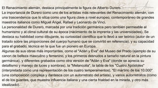 El Renacimiento alemán, destaca principalmente la figura de Alberto Durero.
La importancia de Durero como uno de los artistas más relevantes del Renacimiento alemán, con
una trascendencia que lo sitúa como una figura clave a nivel europeo, contemporáneo de grandes
maestros italianos como Miguel Ángel, Rafael y Leonardo da Vinci.
La personalidad de Durero, marcada por una tradición germánica pero también permeable al
humanismo y al clima cultural de su época (nacimiento de la imprenta y las universidades). Se
destaca su habilidad como dibujante, su curiosidad científica que lo llevó a ser teórico (autor de un
tratado sobre las proporciones del cuerpo humano que se convirtió en referencia), y su capacidad
para el grabado, técnica en la que fue un pionero en Europa.
Algunas de sus obras más importantes, como el "Adán y Eva" del Museo del Prado (ejemplo de su
canon de belleza masculino y femenino, y los primeros desnudos a tamaño natural en la pintura
germánica), y diferentes grabados como otra versión de "Adán y Eva" (donde se aprecia su
detallismo y manejo de luces y sombras), la "Melancolía", la tabla de los "Cuatro Apóstoles"
(interpretada como una representación de los cuatro temperamentos), "El martirio de los 10.000"
(una composición compleja y dantesca con un autorretrato del artista), y varios autorretratos (como
el de los guantes, que muestra influencia italiana y una cierta frialdad en la mirada, y otro más
idealizado).
Renacimiento Aleman
 