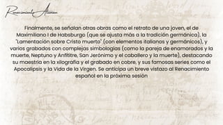 Renacimiento Aleman
Finalmente, se señalan otras obras como el retrato de una joven, el de
Maximiliano I de Habsburgo (que se ajusta más a la tradición germánica), la
"Lamentación sobre Cristo muerto" (con elementos italianos y germánicos), y
varios grabados con complejas simbologías (como la pareja de enamorados y la
muerte, Neptuno y Anfítitre, San Jerónimo y el caballero y la muerte), destacando
su maestría en la xilografía y el grabado en cobre, y sus famosas series como el
Apocalipsis y la Vida de la Virgen. Se anticipa un breve vistazo al Renacimiento
español en la próxima sesión
 