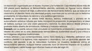 La exposición organizada por el Museo Thyssen y la Fundación Caja Madrid reúne más de
230 piezas para destacar el Renacimiento alemán, centrado en figuras como Alberto
Durero y Lucas Cranach el Viejo. A diferencia del Renacimiento italiano, que se basa en el
clasicismo, el alemán tiene una identidad propia, marcada por su vínculo con la Reforma
protestante, la naturaleza, la ciencia y una estética germánica.
Durero es considerado un artista total: técnico, teórico, intelectual, y pionero en la
autorreflexión artística. Influido por Italia, incorporó la proporción, la perspectiva y el ideal
de belleza, aunque con una visión personal y racional. Su obra abarca desde pintura y
grabado hasta diseño de armaduras, vidrieras y tratados teóricos.
Cranach, por su parte, estuvo más vinculado al movimiento protestante y representó los
ideales de Lutero en su arte, destacando temas bíblicos, austeridad visual y una crítica a
las imágenes religiosas tradicionales.
Ambos artistas y sus contemporáneos, como Hans Baldung y Altdorfer, definieron una
estética distinta a la italiana, más expresiva y dramática, con un profundo sentido del
conflicto, del pecado y de la naturaleza humana. La muestra evidencia cómo el
Renacimiento alemán, aunque menos conocido, tuvo un enorme impacto en la cultura
visual europea y sentó bases que influirían hasta el arte del siglo XX.
 
