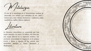 Metalurgia
El arte de la metalurgia en el Renacimiento también se
desarrolló, con artistas que trabajaban en oro, plata y
bronce para crear objetos decorativos y utilitarios, como
candelabros, vajilla y objetos religiosos.
La literatura renacentista se caracterizó por una
mayor atención a la razón y la belleza, así como por
una mayor libertad en la expresión artística. Los
escritores renacentistas se inspiraron en la antigua
Grecia y Roma, y algunos de los autores más
destacados incluyen a Dante, Boccaccio y
Shakespeare.
Literatura
 