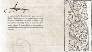 Arqueología
La arqueología ha descubierto un gran número de
objetos decorativos en el Renacimiento, como
cerámica, metalurgia, escultura y pintura, que
ilustran la creatividad y el arte de los artistas de la
época. Muchos de estos objetos se encuentran en
museos de todo el mundo y son considerados tesoros
culturales.
 