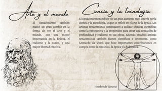 Arte y el mundo
El Renacimiento también
marcó un gran cambio en la
forma de ver el arte y el
mundo, con una mayor
importancia en la belleza, el
realismo y la razón, y una
mayor libertad creativa.
El Renacimiento también vio un gran aumento en el interés por la
ciencia y la tecnología, lo que se reflejó en el arte de la época. Los
artistas renacentistas comenzaron a utilizar técnicas científicas
como la perspectiva y la proporción para crear una sensación de
profundidad y realismo en sus obras. Además, muchos artistas
renacentistas también fueron científicos e inventores, como
Leonardo da Vinci, que hizo importantes contribuciones en
campos como la mecánica, la óptica y la hidráulica.
Ciencia y la tecnología
Hombre de Vitruvio
 