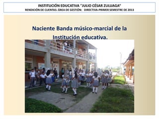 INSTITUCIÓN EDUCATIVA "JULIO CÉSAR ZULUAGA“
RENDICIÓN DE CUENTAS: ÁREA DE GESTIÓN: DIRECTIVA-PRIMER SEMESTRE DE 2013

Naciente Banda músico-marcial de la
Institución educativa.

 