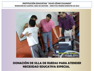 INSTITUCIÓN EDUCATIVA "JULIO CÉSAR ZULUAGA“
RENDICIÓN DE CUENTAS: ÁREA DE GESTIÓN: DIRECTIVA-PRIMER SEMESTRE DE 2013

DONACIÓN DE SILLA DE RUEDAS PARA ATENDER
NECESIDAD EDUCATIVA ESPECIAL

 