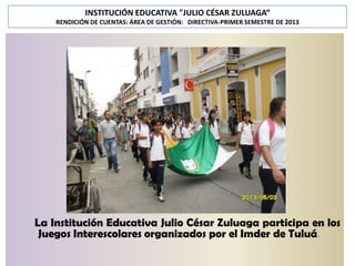 INSTITUCIÓN EDUCATIVA "JULIO CÉSAR ZULUAGA“
RENDICIÓN DE CUENTAS: ÁREA DE GESTIÓN: DIRECTIVA-PRIMER SEMESTRE DE 2013

La Institución Educativa Julio César Zuluaga participa en los
Juegos Interescolares organizados por el Imder de Tuluá.

 