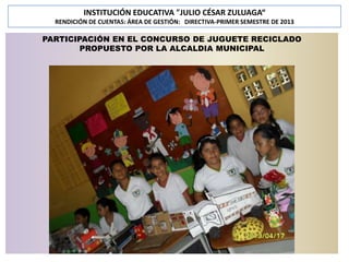 INSTITUCIÓN EDUCATIVA "JULIO CÉSAR ZULUAGA“
RENDICIÓN DE CUENTAS: ÁREA DE GESTIÓN: DIRECTIVA-PRIMER SEMESTRE DE 2013

PARTICIPACIÓN EN EL CONCURSO DE JUGUETE RECICLADO
PROPUESTO POR LA ALCALDIA MUNICIPAL

 