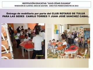 INSTITUCIÓN EDUCATIVA "JULIO CÉSAR ZULUAGA“
RENDICIÓN DE CUENTAS: ÁREA DE GESTIÓN: DIRECTIVA-PRIMER SEMESTRE DE 2013

Entrega de mobiliario por parte del CLUB ROTARIO DE TULUÁ
PARA LAS SEDES CAMILO TORRES Y JUAN JOSÉ SÁNCHEZ CABAL.

 